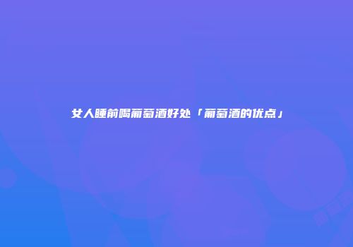 女人睡前喝葡萄酒好处「葡萄酒的优点」