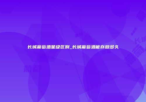长城葡萄酒星级区别_长城葡萄酒能存放多久