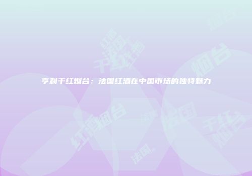 亨利干红烟台：法国红酒在中国市场的独特魅力