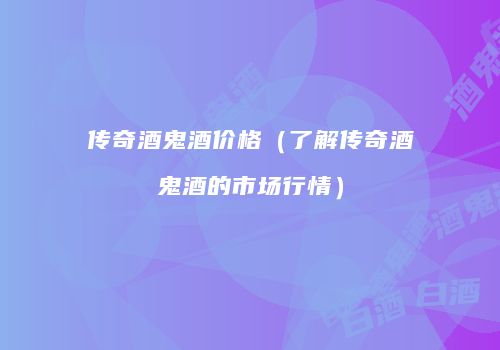 传奇酒鬼酒价格（了解传奇酒鬼酒的市场行情）