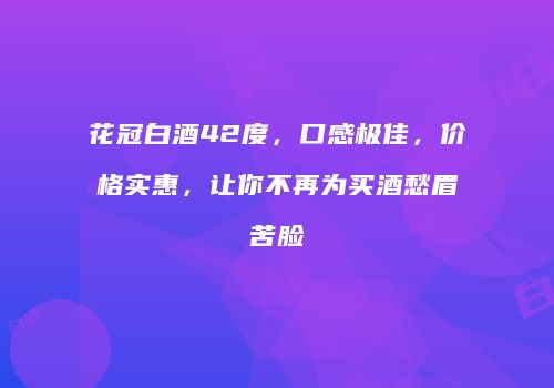 花冠白酒42度，口感极佳，价格实惠，让你不再为买酒愁眉苦脸