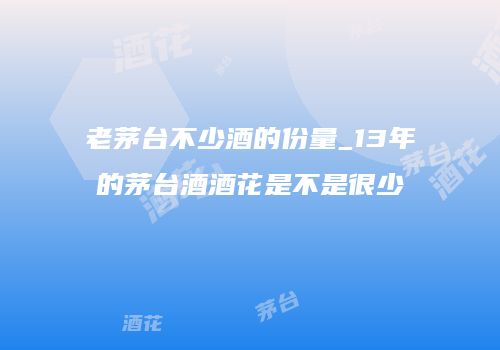 老茅台不少酒的份量_13年的茅台酒酒花是不是很少
