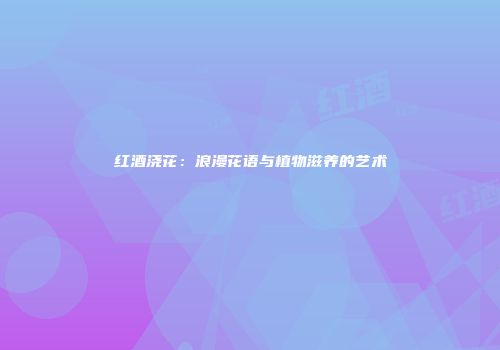 红酒浇花：浪漫花语与植物滋养的艺术