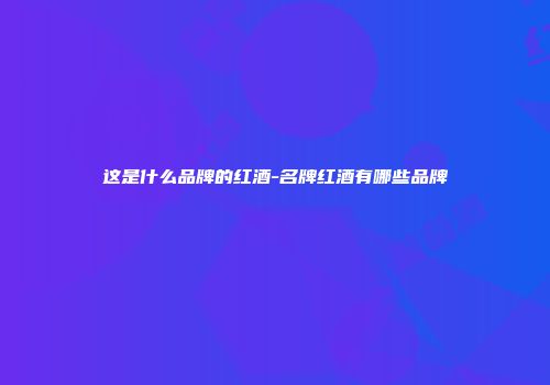 这是什么品牌的红酒-名牌红酒有哪些品牌