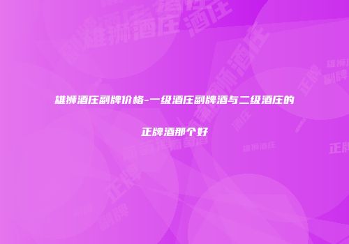 雄狮酒庄副牌价格-一级酒庄副牌酒与二级酒庄的正牌酒那个好