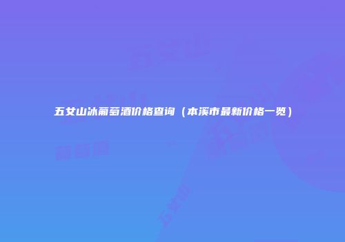 五女山冰葡萄酒价格查询（本溪市最新价格一览）