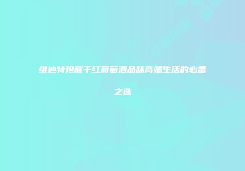 维迪特珍藏干红葡萄酒品味高端生活的必备之选