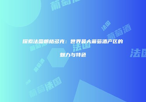 探索法国朗格多克：世界最大葡萄酒产区的魅力与特色