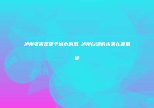 泸州老窖是哪个城市的酒_泸州白酒的未来在哪里呢