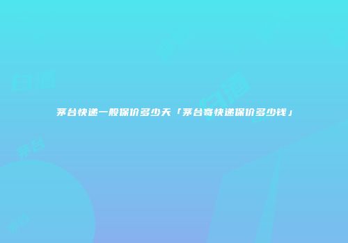 茅台快递一般保价多少天「茅台寄快递保价多少钱」