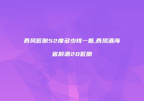 西风匠酿52度多少钱一瓶,西凤酒海窖龄酒20匠酿