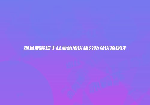 烟台赤霞珠干红葡萄酒价格分析及价值探讨