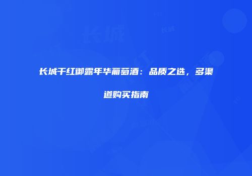 长城干红御露年华葡萄酒：品质之选，多渠道购买指南