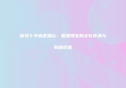 探寻十字坡老酒坛：国酒瑰宝的文化传承与收藏价值