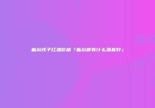 临汾戎子红酒价格「临汾都有什么酒最好」
