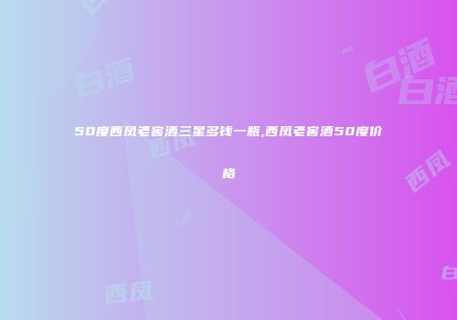 50度西凤老窖酒三星多钱一瓶,西凤老窖酒50度价格