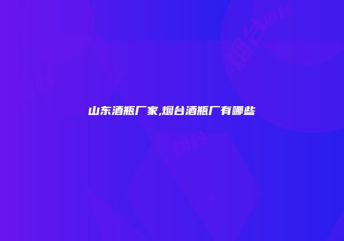 山东酒瓶厂家,烟台酒瓶厂有哪些