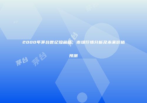 2000年茅台世纪珍藏品：市场行情分析及未来价格预测