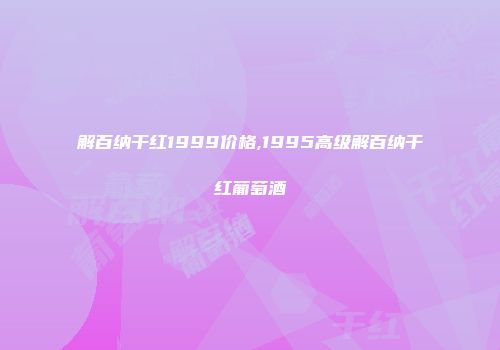 解百纳干红1999价格,1995高级解百纳干红葡萄酒