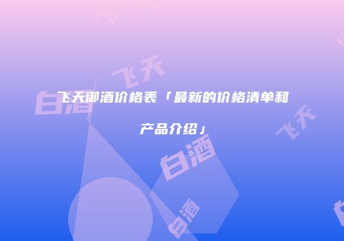 飞天御酒价格表「最新的价格清单和产品介绍」