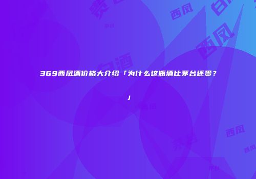 369西凤酒价格大介绍「为什么这瓶酒比茅台还贵？」