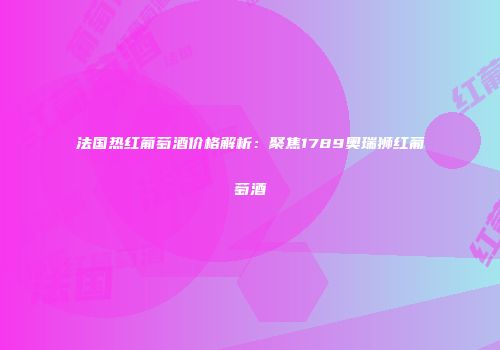 法国热红葡萄酒价格解析：聚焦1789奥瑞狮红葡萄酒