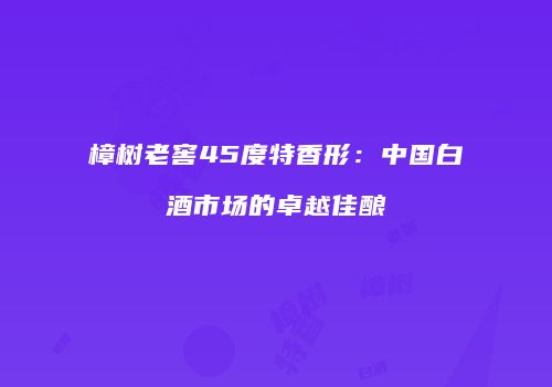 樟树老窖45度特香形：中国白酒市场的卓越佳酿