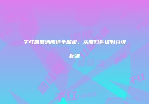 干红葡萄酒酿造全解析：从原料选择到分级标准