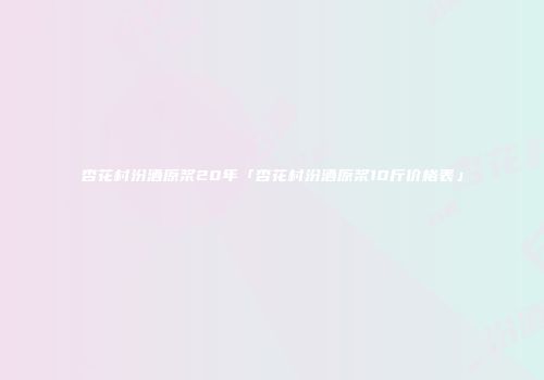 杏花村汾酒原浆20年「杏花村汾酒原浆10斤价格表」