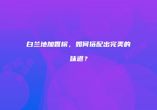 白兰地加香槟，如何搭配出完美的味道？