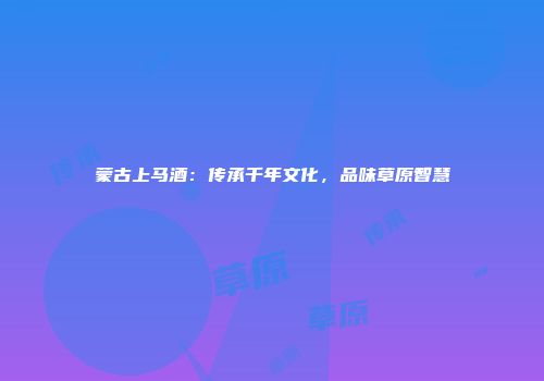 蒙古上马酒：传承千年文化，品味草原智慧