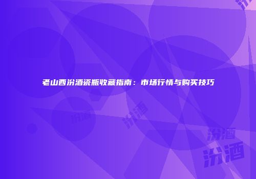 老山西汾酒瓷瓶收藏指南：市场行情与购买技巧