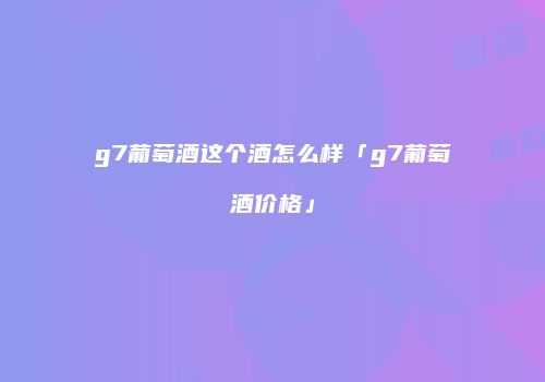 g7葡萄酒这个酒怎么样「g7葡萄酒价格」