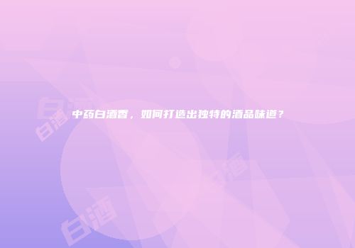中药白酒香，如何打造出独特的酒品味道？