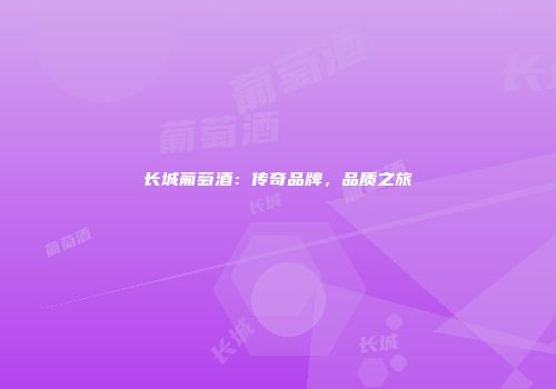 长城葡萄酒：传奇品牌，品质之旅