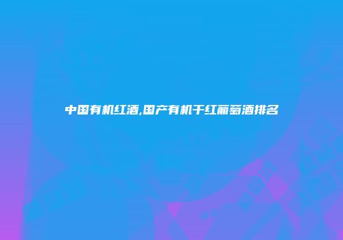 中国有机红酒,国产有机干红葡萄酒排名