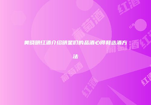 黄晓明红酒介绍明星们的品酒心得和选酒方法