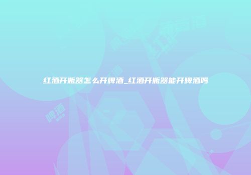 红酒开瓶器怎么开啤酒_红酒开瓶器能开啤酒吗