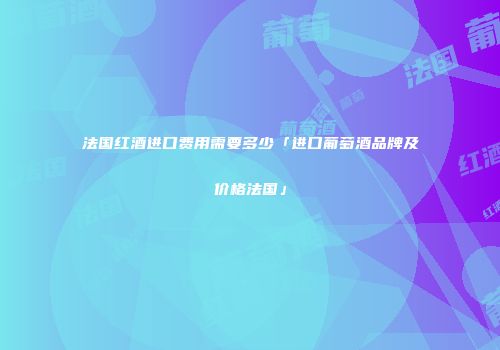 法国红酒进口费用需要多少「进口葡萄酒品牌及价格法国」