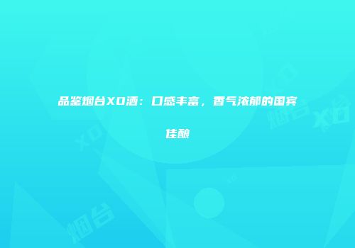 品鉴烟台XO酒：口感丰富，香气浓郁的国宾佳酿