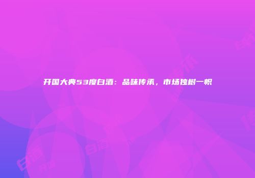 开国大典53度白酒：品味传承，市场独树一帜