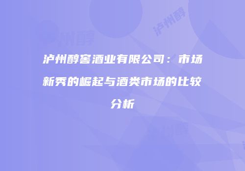 泸州醇窖酒业有限公司：市场新秀的崛起与酒类市场的比较分析