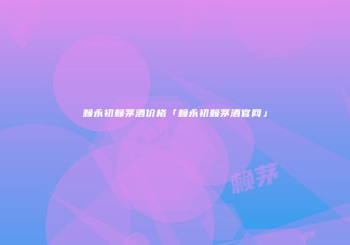 赖永初赖茅酒价格「赖永初赖茅酒官网」