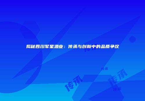 揭秘四川军星酒业：传承与创新中的品质争议