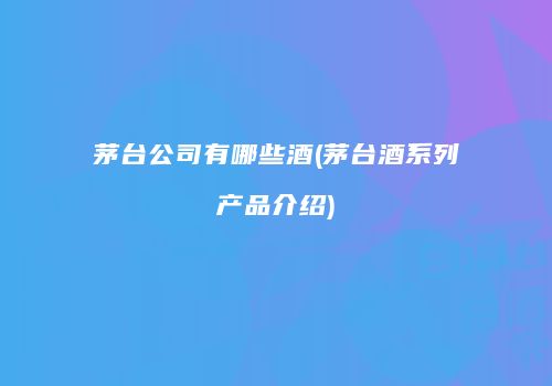 茅台公司有哪些酒(茅台酒系列产品介绍)
