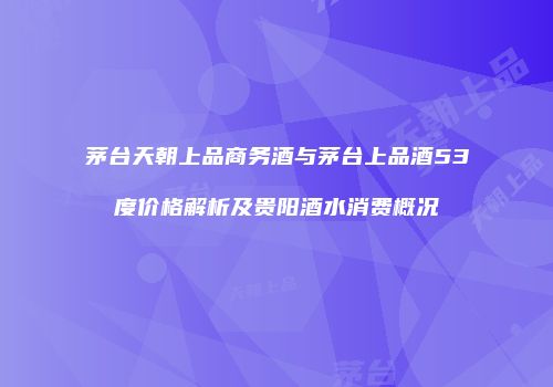 茅台天朝上品商务酒与茅台上品酒53度价格解析及贵阳酒水消费概况