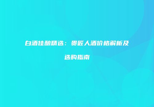 白酒佳酿精选：贵匠人酒价格解析及选购指南