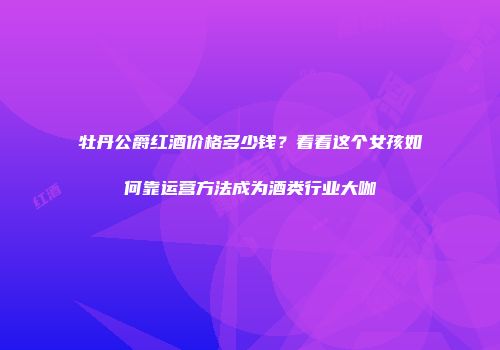 牡丹公爵红酒价格多少钱？看看这个女孩如何靠运营方法成为酒类行业大咖