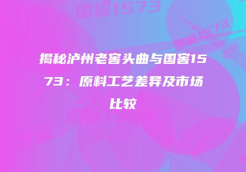 揭秘泸州老窖头曲与国窖1573：原料工艺差异及市场比较