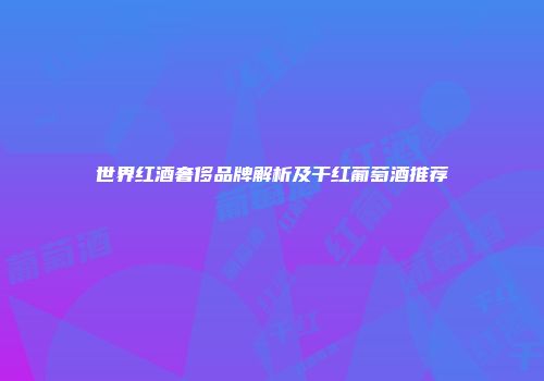世界红酒奢侈品牌解析及干红葡萄酒推荐